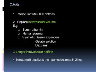 Colloids
1. Molecular wt>8000 daltons
2. Replace intravascular volume
E.g.
a. Serumalbumin.
b. Humanplasma.
c. Synthetic plasmaexpanders.i.
ii. Gelatin solution
Dextrans
3.Longer intravascular halflife
4. In trauma it stabilizes the haemodynamics in 2 hrs
 