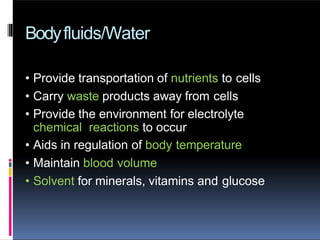 Bodyfluids/Water
• Provide transportation of nutrients to cells
• Carry waste products away from cells
• Provide the environment for electrolyte
chemical reactions to occur
• Aids in regulation of body temperature
• Maintain blood volume
• Solvent for minerals, vitamins and glucose
 