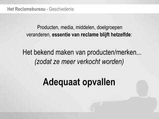 Het Reclamebureau - Geschiedenis


              Producten, media, middelen, doelgroepen
         veranderen, essentie van reclame blijft hetzelfde:


       Het bekend maken van producten/merken...
           (zodat ze meer verkocht worden)

                 Adequaat opvallen
 