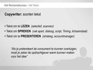 Het Reclamebureau - Het Team


Copywriter: soorten tekst


• Tekst om te LEZEN (selectief, scannen)
• Tekst om SPREKEN (vak apart, dialoog, script. Timing, lichaamstaal)
• Tekst om te PRESENTEREN (strateeg, accountmanager)

     “Als je pretendeert de consument te kunnen overtuigen,
     moet je zeker de opdrachtgever warm kunnen maken
     voor het idee”
 