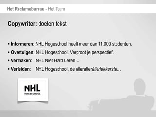 Het Reclamebureau - Het Team


Copywriter: doelen tekst


• Informeren: NHL Hogeschool heeft meer dan 11.000 studenten.
• Overtuigen: NHL Hogeschool. Vergroot je perspectief.
• Vermaken: NHL Niet Hard Leren…
• Verleiden: NHL Hogeschool, de allerallerállerlekkerste…
 