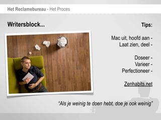 Het Reclamebureau - Het Proces


Writersblock...                                                  Tips:

                                                  Mac uit, hoofd aan -
                                                     Laat zien, deel -

                                                             Doseer -
                                                             Varieer -
                                                       Perfectioneer -

                                                        Zenhabits.net


                        “Als je weinig te doen hebt, doe je ook weinig”
 