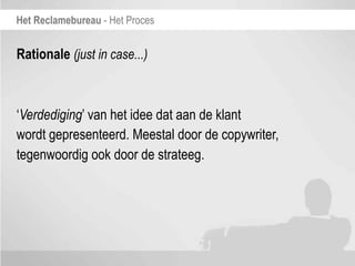 Het Reclamebureau - Het Proces


Rationale (just in case...)



‘Verdediging’ van het idee dat aan de klant
wordt gepresenteerd. Meestal door de copywriter,
tegenwoordig ook door de strateeg.
 