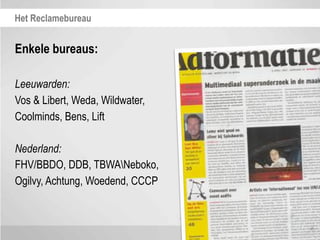 Het Reclamebureau


Enkele bureaus:

Leeuwarden:
Vos & Libert, Weda, Wildwater,
Coolminds, Bens, Lift

Nederland:
FHV/BBDO, DDB, TBWANeboko,
Ogilvy, Achtung, Woedend, CCCP
 