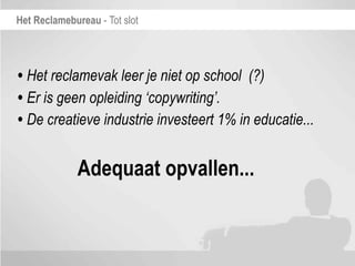 Het Reclamebureau - Tot slot




• Het reclamevak leer je niet op school (?)
• Er is geen opleiding ‘copywriting’.
• De creatieve industrie investeert 1% in educatie...

              Adequaat opvallen...
 