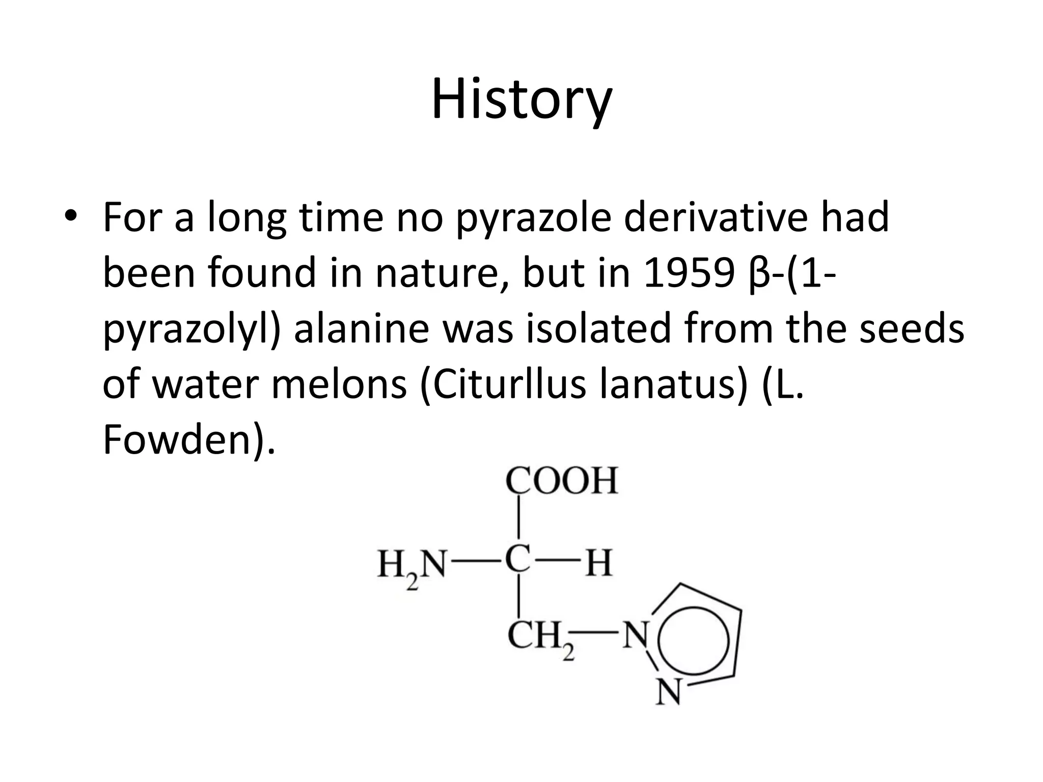History
• For a long time no pyrazole derivative had
been found in nature, but in 1959 β-(1-
pyrazolyl) alanine was isolated from the seeds
of water melons (Citurllus lanatus) (L.
Fowden).