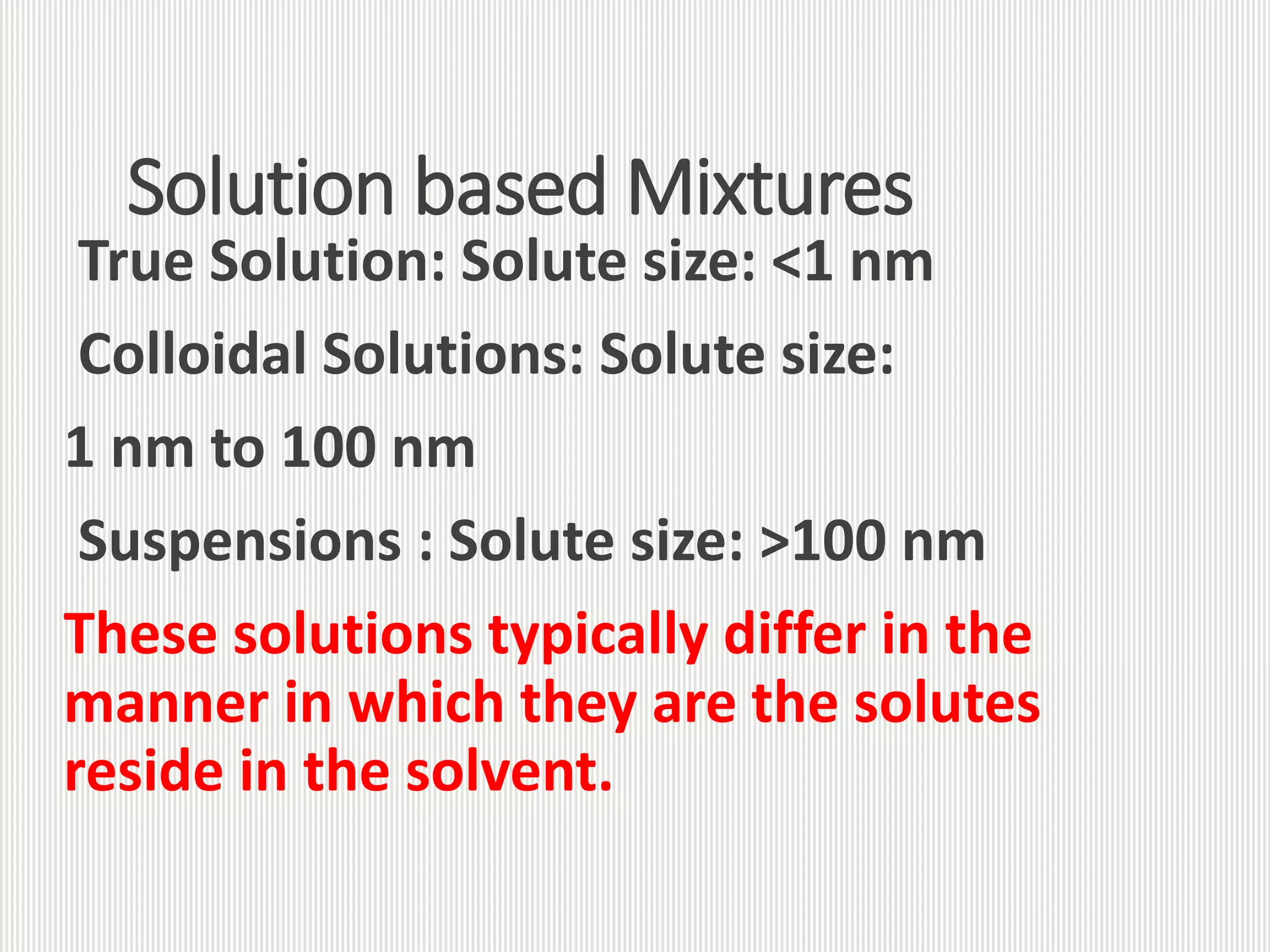 Solution based Mixtures
True Solution: Solute size: <1 nm
Colloidal Solutions: Solute size:
1 nm to 100 nm
Suspensions : Solute size: >100 nm
These solutions typically differ in the
manner in which they are the solutes
reside in the solvent.
 