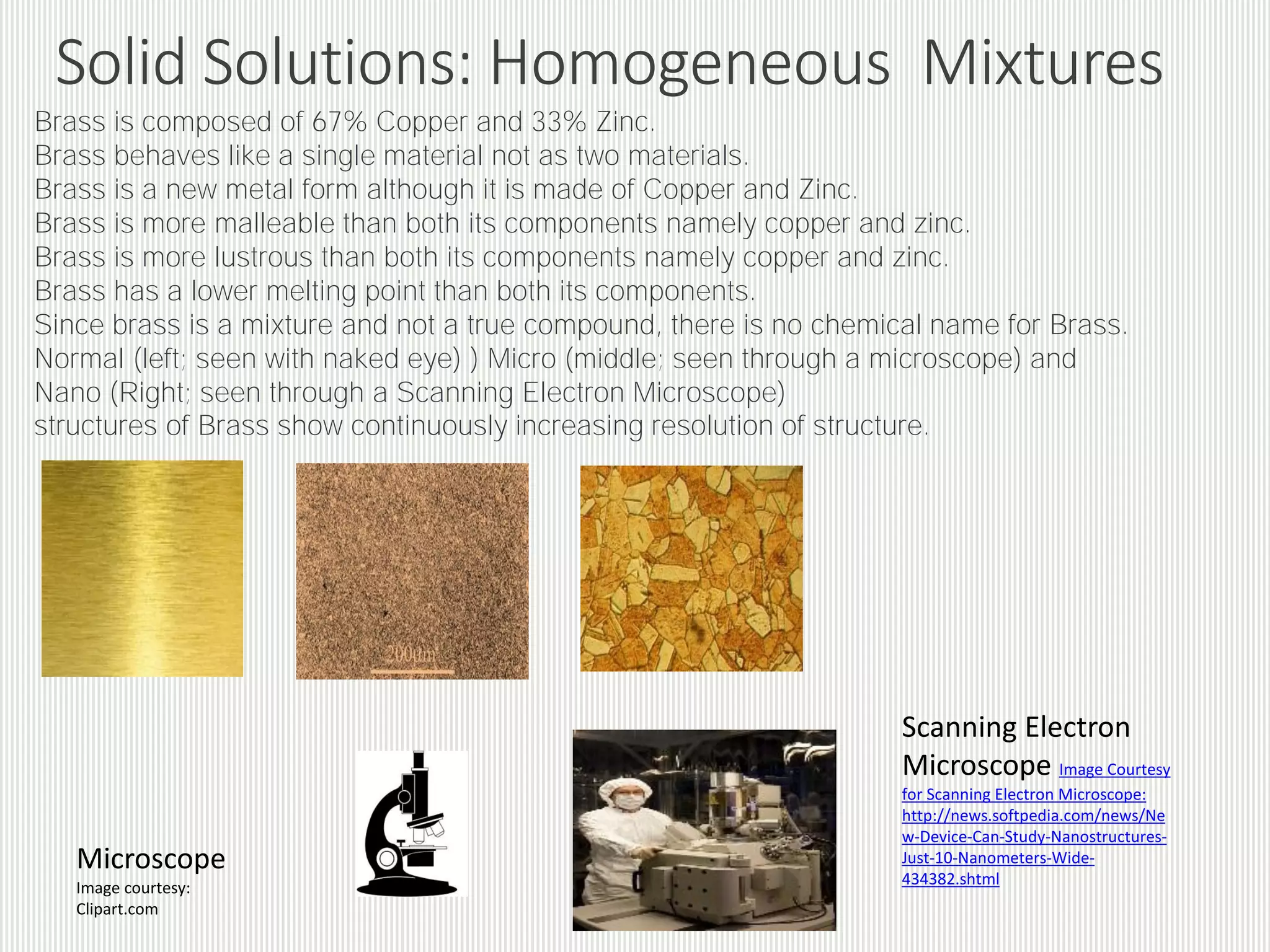 Solid Solutions: Alloys
Solid solutions are a solid dissolved in another solid to produce a
homogeneous mixture. Best examples of solid solutions are provided
by alloys, which are homogeneous solutions existing in the solid form.
Steel, Brass, Bronze, Solder alloy are good examples of alloys.
In alloys, the metal that is present in larger quantity acts as a solvent
and the other metals which are present in smaller quantities act as
solute.
The components of an alloy are hard to separate.
 
