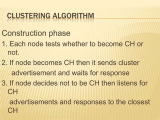 CLUSTERING ALGORITHM
Construction phase
1. Each node tests whether to become CH or
not.
2. If node becomes CH then it sends cluster
advertisement and waits for response
3. If node decides not to be CH then listens for
CH
advertisements and responses to the closest
CH
 