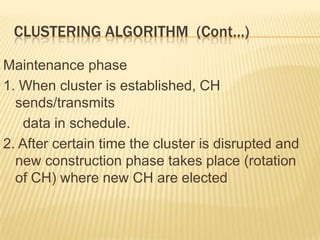 CLUSTERING ALGORITHM (Cont…)
Maintenance phase
1. When cluster is established, CH
sends/transmits
data in schedule.
2. After certain time the cluster is disrupted and
new construction phase takes place (rotation
of CH) where new CH are elected
 
