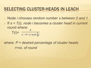 SELECTING CLUSTER-HEADS IN LEACH
 Node i chooses random number s between 0 and 1
 If s < T(i), node i becomes a cluster head in current
round where:
T(i)=
where: P = desired percentage of cluster heads
r=no. of round
 
