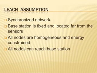 LEACH ASSUMPTION
 Synchronized network
 Base station is fixed and located far from the
sensors
 All nodes are homogeneous and energy
constrained
 All nodes can reach base station
 