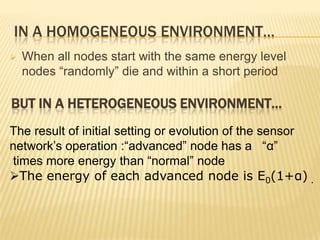 IN A HOMOGENEOUS ENVIRONMENT…
 When all nodes start with the same energy level
nodes “randomly” die and within a short period
The result of initial setting or evolution of the sensor
network’s operation :“advanced” node has a “α”
times more energy than “normal” node
The energy of each advanced node is E0(1+α) .
BUT IN A HETEROGENEOUS ENVIRONMENT…
 