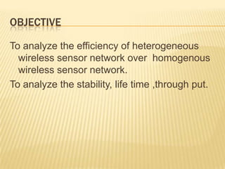 OBJECTIVE
To analyze the efficiency of heterogeneous
wireless sensor network over homogenous
wireless sensor network.
To analyze the stability, life time ,through put.
 