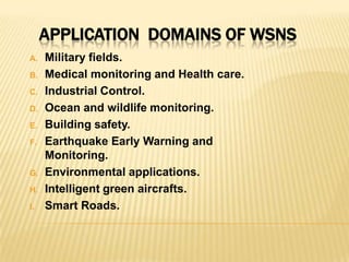 A. Military fields.
B. Medical monitoring and Health care.
C. Industrial Control.
D. Ocean and wildlife monitoring.
E. Building safety.
F. Earthquake Early Warning and
Monitoring.
G. Environmental applications.
H. Intelligent green aircrafts.
I. Smart Roads.
APPLICATION DOMAINS OF WSNS
 