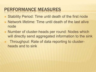 PERFORMANCE MEASURES
 Stability Period: Time until death of the first node
 Network lifetime: Time until death of the last alive
node
 Number of cluster-heads per round: Nodes which
will directly send aggregated information to the sink
 Throughput: Rate of data reporting to cluster-
heads and to sink
 