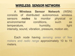 WIRELESS SENSOR NETWORK
A Wireless Sensor Network (WSN)
consists of distributed autonomous wireless
sensors nodes to monitor physical or
environmental conditions, such as
temperature, humidity, light
intensity, sound, vibration, pressure, motion etc.
Each node having sensing area of few
meters and radio range approximately 10 to 15
meters.
 