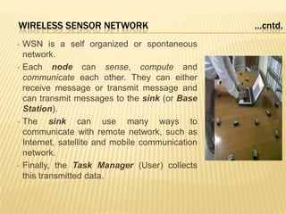 WIRELESS SENSOR NETWORK …cntd.
 WSN is a self organized or spontaneous
network.
 Each node can sense, compute and
communicate each other. They can either
receive message or transmit message and
can transmit messages to the sink (or Base
Station).
 The sink can use many ways to
communicate with remote network, such as
Internet, satellite and mobile communication
network.
 Finally, the Task Manager (User) collects
this transmitted data.
 