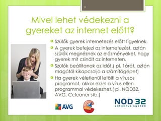 11
Mivel lehet védekezni a
gyereket az internet előtt?
 Szülők gyerek internetezés előtt figyelnek.
 A gyerek befejezi az internetezést, aztán
szülők megnéznek az előzményeket, hogy
gyerek mit csinált az interneten.
 Szülők beállítanak az időt.( pl. 1órát, aztán
magától kikapcsolja a számítógépet)
 Ha gyerek véletlenül letölti a vírusos
programot, akkor ezzel a vírus ellen
programmal védekezhet.( pl. NOD32,
AVG, Ccleaner stb.)
 