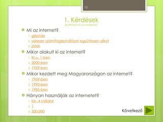 12
1. Kérdések
(Kattintson rá a mondatot!)
 Mi az internet?
1. gépház
2. sokezer számítógéphálózat együttesen alkot
3. játék
 Mikor alakult ki az internet?
1. Kr.u. 1-ben
2. 2000-ben
3. 1969-ben
 Mikor kezdett meg Magyarországon az internet?
1. 1969-ben
2. 1990-ben
3. 1985-ben
 Hányan használják az internetet?
1. Kb. 4 milliárd
2. 1
3. 500.000 Következő
 