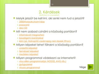13
2. Kérdések
(Kattintson rá a mondatot!)
 Melyik jelszót be kell írni, aki senki nem tud a jelszót?
1. 2000Morzsakutyam16bp
2. password
3. abc123
 Mit nem szabad csinálni a közösség portálon?
1. információt megosztani
2. beszélgetni barátokkal
3. kiírni (pl. Holnaptól vasárnapig nem leszek itthon)
 Milyen képeket lehet fölrakni a közösség portálon?
1. undorító képeket
2. természet képeket
3. meztelen képeket
 Milyen programmal védekezni az internetet?
1. vírus ellen programmal(pl. NOD32, AVG stb.)
2. gyógyszerrel
3. vírusos programmal Vége
 