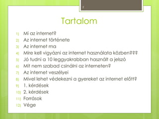 2
Tartalom
1) Mi az internet?
2) Az internet története
3) Az internet ma
4) Mire kell vigyázni az internet használata közben???
5) Jó tudni a 10 leggyakrabban használt a jelszó
6) Mit nem szabad csinálni az interneten?
7) Az internet veszélyei
8) Mivel lehet védekezni a gyereket az internet előtt?
9) 1. kérdések
10) 2. kérdések
11) Források
12) Vége
 