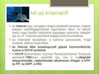 3
Mi az internet?
 Az Internet egy, az egész világra kiterjedő rendszer, melyet
sokezer számítógéphálózat együttesen alkot. Az alkotó
(helyi vagy lokális) hálózatok egységes szabvány alapján
(az ún. IP - Internet protokoll alapján) kommunikálnak.
 Az internetet kezdetben a katonai szervezetek, majd
tudósok, diákok használták.
 Az internet által összekapcsolt gépek kommunikációs
nyelve a TCP/IP protokoll.
 A TCP/IP (Transmission Control Protocol/Internet Protocol)
protokollt 1983-ban vezették be, ma is a világháló
alapprotokollja. Legfontosabb alkalmazás rétegei: a HTTP,
az FTP, az SMTP, a DNS.
 