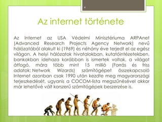 4
Az internet története
Az Internet az USA Védelmi Minisztériuma ARPAnet
(Advanced Research Projects Agency Network) nevű
hálózatából alakult ki (1969) és néhány éve terjedt el az egész
világon. A helyi hálózatok hivatalokban, kutatóintézetekben,
bankokban idehaza korábban is ismertek voltak, a világot
átfogó, mára több mint 15 millió (Forrás és friss
adatok: Network Wizards) számítógépet összekapcsoló
Internet azonban csak 1990 után kezdte meg magyarországi
terjeszkedését, ugyanis a COCOM-lista megszűnésével akkor
már lehetővé vált korszerű számítógépek beszerzése is.
 
