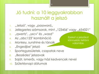 8
Jó tudni: a 10 leggyakrabban
használt a jelszó
1. „Jelszó", vagy „password„
2. Jellegzetes számsorok, mint „123456" vagy „654321”
3. „qwertz", „yxcv" és „wasd”
4. Az „abc123" kombináció
5. Monkey, sunshine és társaik
6. „Engedjbe" jelszó
7. Sportegyesületek, csapatok neve
8. „Beszédes" jelszavak
9. Saját, ismerős, vagy házi kedvencek nevei
10. Születésnapi dátumok
Ezeket a jelszókat
könnyebb feltörni
valamibe.
 