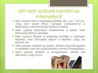 9
Mit nem szabad csinálni az
interneten?
 Nem szabad kiírni a közösségi portálon (pl.: Jún. 1-tól Jún.
10-ig nem leszek itthon, elutazok családommal a
Balatonba). Mert könnyebb betörni a házba.
 Nem szabad elmondani mindenkinek a jelszót, mert
könnyebb feltörni valamibe.
 Nem szabad fölrakni a közösségi portálon a meztelen
képeket, mert könnyebb ellopni a képeket, vagy sok
pedofil van.
 Nem szabad vásárolni az árukat, először meg kell egyezni
a szüleikkel, mert sok csalás/átverés vannak a honlapokon.
 Nem szabad letölteni a programokat, először kell
ellenőrizni, hogy vírus-e.
 