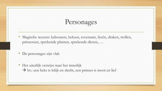 Personages
• Magische wezens: kabouters, heksen, tovenaars, feeën, draken, trollen,
prinsessen, sprekende planten, sprekende dieren, …
• De personages zijn vlak
• Het uiterlijk verwijst naar het innerlijk
 bv.: een heks is lelijk en slecht, een prinses is mooi en lief
 