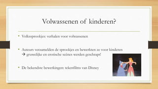 Volwassenen of kinderen?
• Volkssprookjes: verhalen voor volwassenen
• Auteurs verzamelden de sprookjes en bewerkten ze voor kinderen
 gruwelijke en erotische scènes werden geschrapt!
• De bekendste bewerkingen: tekenfilms van Disney
 