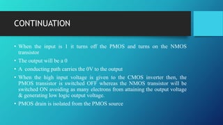 CONTINUATION
• When the input is 1 it turns off the PMOS and turns on the NMOS
transistor
• The output will be a 0
• A conducting path carries the 0V to the output
• When the high input voltage is given to the CMOS inverter then, the
PMOS transistor is switched OFF whereas the NMOS transistor will be
switched ON avoiding as many electrons from attaining the output voltage
& generating low logic output voltage.
• PMOS drain is isolated from the PMOS source
 