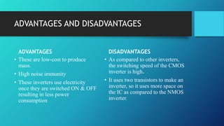 ADVANTAGES AND DISADVANTAGES
ADVANTAGES
• These are low-cost to produce
mass.
• High noise immunity
• These inverters use electricity
once they are switched ON & OFF
resulting in less power
consumption
DISADVANTAGES
• As compared to other inverters,
the switching speed of the CMOS
inverter is high.
• It uses two transistors to make an
inverter, so it uses more space on
the IC as compared to the NMOS
inverter.
 