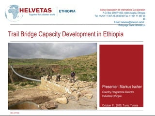 Trail Bridge Capacity Development in Ethiopia Presenter: Markus Ischer Country Programme Director Helvetas Ethiopia October 11, 2010, Tunis, Tunisia HELVETAS 