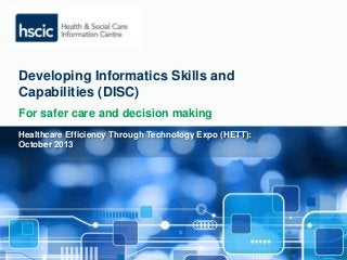 Developing Informatics Skills and 
Capabilities (DISC) 
For safer care and decision making 
Healthcare Efficiency Through Technology Expo (HETT): 
October 2013 
 