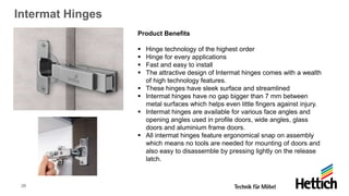 26
Intermat Hinges
Product Benefits
▪ Hinge technology of the highest order
▪ Hinge for every applications
▪ Fast and easy to install
▪ The attractive design of Intermat hinges comes with a wealth
of high technology features.
▪ These hinges have sleek surface and streamlined
▪ Intermat hinges have no gap bigger than 7 mm between
metal surfaces which helps even little fingers against injury.
▪ Intermat hinges are available for various face angles and
opening angles used in profile doors, wide angles, glass
doors and aluminium frame doors.
▪ All intermat hinges feature ergonomical snap on assembly
which means no tools are needed for mounting of doors and
also easy to disassemble by pressing lightly on the release
latch.
 