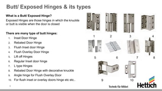 Butt/ Exposed Hinges & its types
What is a Butt/ Exposed Hinge?
Exposed Hinges are those hinges in which the knuckle
or butt is visible when the door is closed
There are many type of butt hinges:
1. Inset Door Hinge
2. Rebated Door Hinge
3. Flush Inset door Hinge
4. Flush Overlay Door Hinge
5. Lift off Hinges
6. Regular Inset door hinge
7. L type Hinges
8. Rebated Door Hinge with decorative knuckle
9. Angle hinge for Flush Overlay Door
10. For flush inset or overlay doors hinge etc etc..
1 2 3 4
5 6 7 8
9 10
3
 