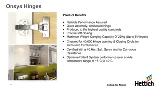 31
Onsys Hinges
Product Benefits
▪ Reliable Performance Assured
▪ Quick assembly, concealed hinge
▪ Produced to the highest quality standards
▪ Precise soft closing
▪ Maximum Weight Carrying Capacity 0f 22Kg (Up to 5 Hinges)
▪ Checked for 40,000 Hinge opening & Closing Cycle for
Consistent Performance
▪ Certified with a 40 Hrs. Salt Spray test for Corrosion
Resistance
▪ Optimised Silent System performance over a wide
temperature range of +5°C to 40°C
 