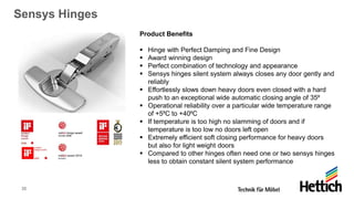 35
Sensys Hinges
Product Benefits
▪ Hinge with Perfect Damping and Fine Design
▪ Award winning design
▪ Perfect combination of technology and appearance
▪ Sensys hinges silent system always closes any door gently and
reliably
▪ Effortlessly slows down heavy doors even closed with a hard
push to an exceptional wide automatic closing angle of 35⁰
▪ Operational reliability over a particular wide temperature range
of +5⁰C to +40⁰C
▪ If temperature is too high no slamming of doors and if
temperature is too low no doors left open
▪ Extremely efficient soft closing performance for heavy doors
but also for light weight doors
▪ Compared to other hinges often need one or two sensys hinges
less to obtain constant silent system performance
 