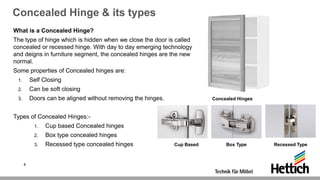 Concealed Hinge & its types
What is a Concealed Hinge?
The type of hinge which is hidden when we close the door is called
concealed or recessed hinge. With day to day emerging technology
and deigns in furniture segment, the concealed hinges are the new
normal.
Some properties of Concealed hinges are:
1. Self Closing
2. Can be soft closing
3. Doors can be aligned without removing the hinges.
Types of Concealed Hinges:-
1. Cup based Concealed hinges
2. Box type concealed hinges
3. Recessed type concealed hinges Cup Based Box Type Recessed Type
4
Concealed Hinges
 