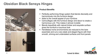 40
Obsidian Black Sensys Hinges
Product Benefits
▪ Perfectly performing Hinge system that blends discreetly and
harmoniously into the furniture design
▪ Adds to the overall appeal of your furniture
▪ Camouflages with the furniture design and decor to create a
harmonious unit. This makes it almost invisible
▪ Blends beautifully with natural timber and exquisite surface
gives the furniture a luxurious look
▪ Handleless home environments are reduced to the bare
essentials and cut a very sleek and elegant figure with their
smooth, shining and understated surfaces and front panels
 