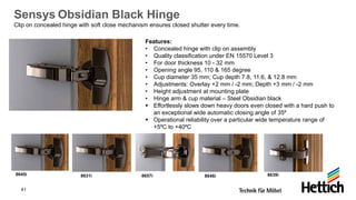 41
Sensys Obsidian Black Hinge
Clip on concealed hinge with soft close mechanism ensures closed shutter every time.
Features:
• Concealed hinge with clip on assembly
• Quality classification under EN 15570 Level 3
• For door thickness 10 - 32 mm
• Opening angle 95, 110 & 165 degree
• Cup diameter 35 mm; Cup depth 7.8, 11.6, & 12.8 mm
• Adjustments: Overlay +2 mm / -2 mm; Depth +3 mm / -2 mm
• Height adjustment at mounting plate
• Hinge arm & cup material – Steel Obsidian black
▪ Effortlessly slows down heavy doors even closed with a hard push to
an exceptional wide automatic closing angle of 35⁰
▪ Operational reliability over a particular wide temperature range of
+5⁰C to +40⁰C
8645i 8631i 8657i 8646i 8639i
 