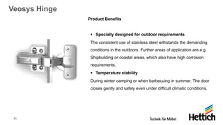 45
Veosys Hinge
Product Benefits
▪ Specially designed for outdoor requirements
The consistent use of stainless steel withstands the demanding
conditions in the outdoors. Further areas of application are e.g.
Shipbuilding or coastal areas, which also have high corrosion
requirements.
▪ Temperature stability
During winter camping or when barbecuing in summer. The door
closes gently and safely even under difficult climatic conditions.
 