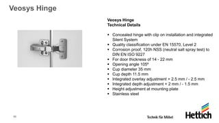 46
Veosys Hinge
Veosys Hinge
Technical Details
▪ Concealed hinge with clip on installation and integrated
Silent System
▪ Quality classification under EN 15570, Level 2
▪ Corrosion proof, 120h NSS (neutral salt spray test) to
DIN EN ISO 9227
▪ For door thickness of 14 - 22 mm
▪ Opening angle 105⁰
▪ Cup diameter 35 mm
▪ Cup depth 11.5 mm
▪ Integrated overlay adjustment + 2.5 mm / - 2.5 mm
▪ Integrated depth adjustment + 2 mm / - 1.5 mm
▪ Height adjustment at mounting plate
▪ Stainless steel
 