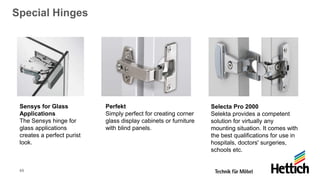 49
Special Hinges
Sensys for Glass
Applications
The Sensys hinge for
glass applications
creates a perfect purist
look.
Perfekt
Simply perfect for creating corner
glass display cabinets or furniture
with blind panels.
Selecta Pro 2000
Selekta provides a competent
solution for virtually any
mounting situation. It comes with
the best qualifications for use in
hospitals, doctors' surgeries,
schools etc.
 