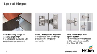 52
Special Hinges
Kamat Guiding Hinge, for
opening angle 115⁰
For refrigerator surrounds with
precision reveal alignment
ET 582, for opening angle 95⁰
Special hinge with short hinge
protrusion for refrigerator
surrounds
Face Frame Hinge with
Spring System
For mounting movable fascias
and for use with retractable
door fitting KA 5740
 