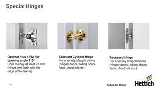 53
Special Hinges
Optimat Plus 4 FM, for
opening angle 110⁰
Door overlay at least 37 mm
(hinge arm flush with the
edge of the frame)
Excellent Cylinder Hinge
For a variety of applications
(hinged doors, folding doors,
flaps, chest lids etc.)
Recessed Hinge
For a variety of applications
(hinged doors, folding doors,
flaps, chest lids etc.)
 