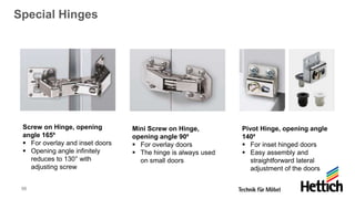 55
Special Hinges
Screw on Hinge, opening
angle 165⁰
▪ For overlay and inset doors
▪ Opening angle infinitely
reduces to 130° with
adjusting screw
Mini Screw on Hinge,
opening angle 90⁰
▪ For overlay doors
▪ The hinge is always used
on small doors
Pivot Hinge, opening angle
140⁰
▪ For inset hinged doors
▪ Easy assembly and
straightforward lateral
adjustment of the doors
 