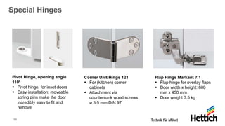 56
Special Hinges
Pivot Hinge, opening angle
110⁰
▪ Pivot hinge, for inset doors
▪ Easy installation: moveable
spring pins make the door
incredibly easy to fit and
remove
Corner Unit Hinge 121
▪ For (kitchen) corner
cabinets
▪ Attachment via
countersunk wood screws
ø 3.5 mm DIN 97
Flap Hinge Markant 7.1
▪ Flap hinge for overlay flaps
▪ Door width x height: 600
mm x 450 mm
▪ Door weight 3.5 kg
 